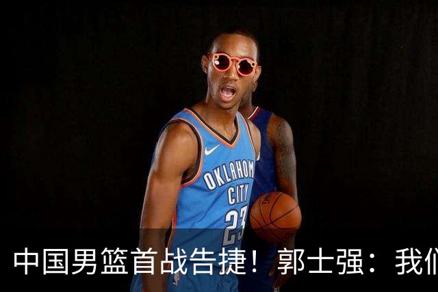 中国男篮首战告捷！郭士强：我们暴露了三个问题，还有提升空间