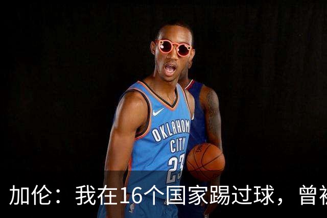 加伦：我在16个国家踢过球，曾被塞浦路斯主席威胁打断腿