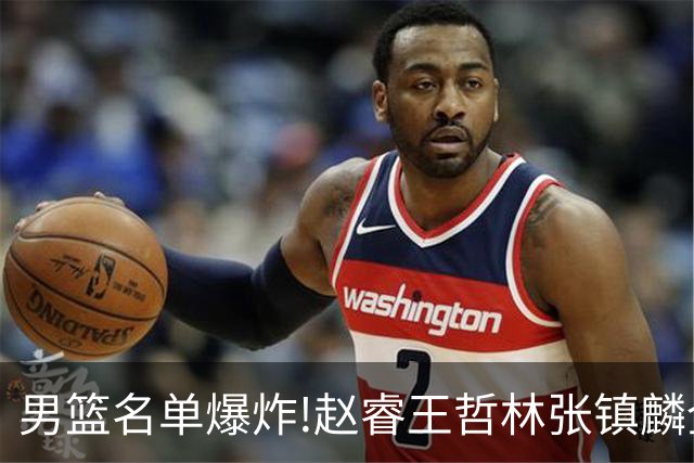 男篮名单爆炸!赵睿王哲林张镇麟全落选，但最扎心是高诗岩进去了