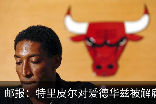 邮报：特里皮尔对爱德华兹被解雇感到愤怒，考虑取消与狼队合同